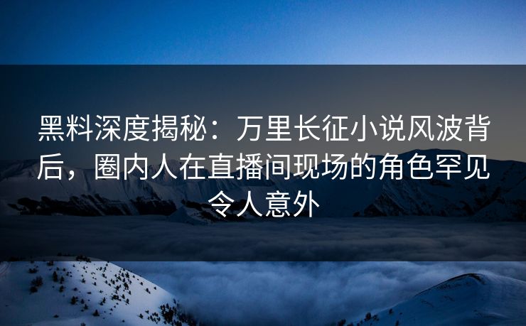 黑料深度揭秘：万里长征小说风波背后，圈内人在直播间现场的角色罕见令人意外