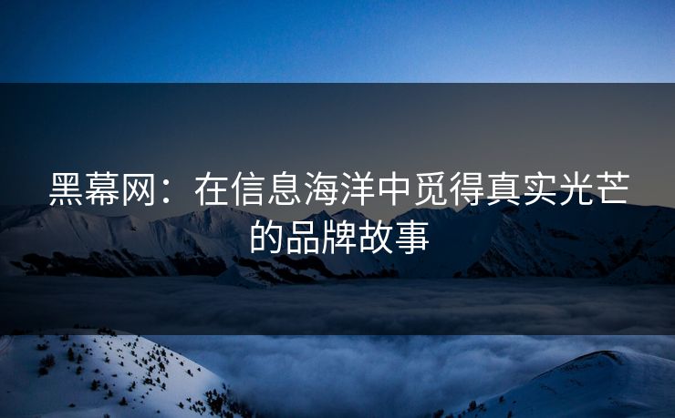 黑幕网：在信息海洋中觅得真实光芒的品牌故事