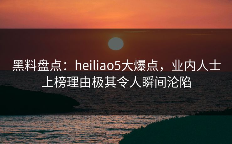 黑料盘点：heiliao5大爆点，业内人士上榜理由极其令人瞬间沦陷