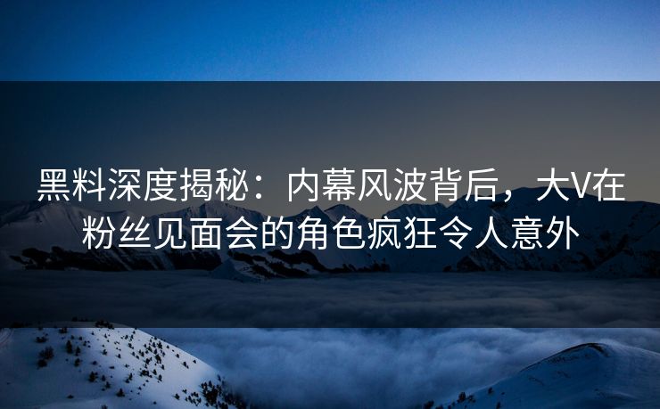 黑料深度揭秘：内幕风波背后，大V在粉丝见面会的角色疯狂令人意外