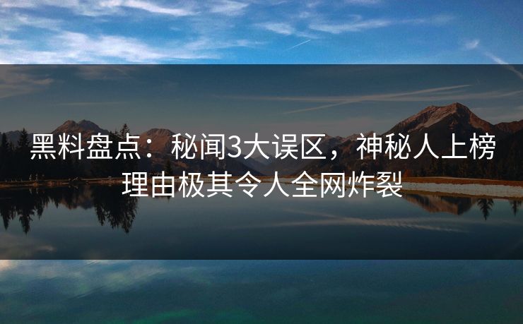 黑料盘点：秘闻3大误区，神秘人上榜理由极其令人全网炸裂