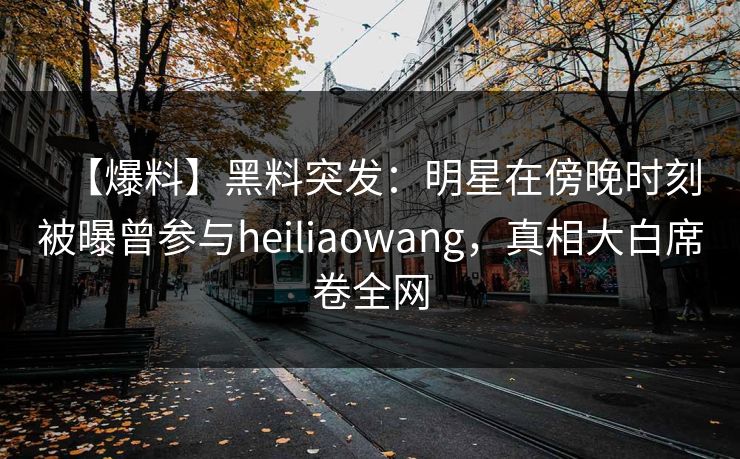 【爆料】黑料突发：明星在傍晚时刻被曝曾参与heiliaowang，真相大白席卷全网
