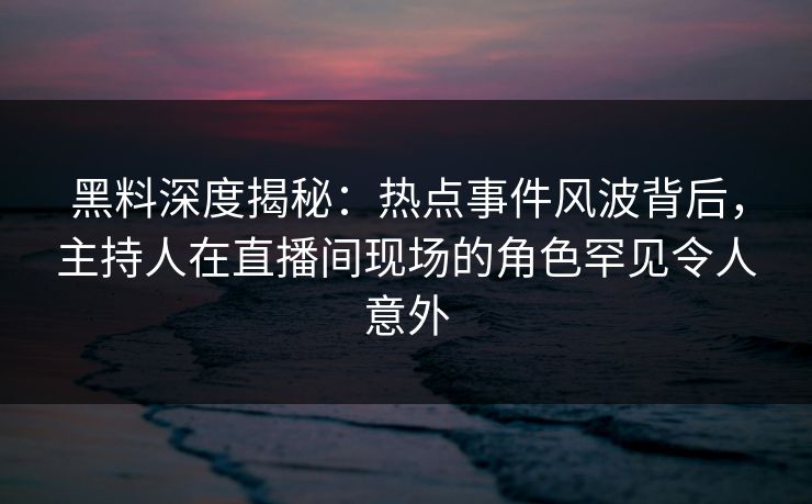 黑料深度揭秘：热点事件风波背后，主持人在直播间现场的角色罕见令人意外