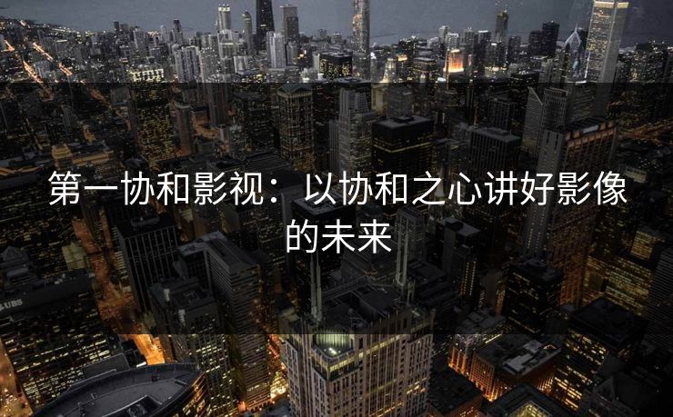 第一协和影视：以协和之心讲好影像的未来