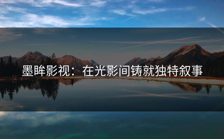墨眸影视:在光影间铸就独特叙事 墨眸影视:在光影间铸就独特叙事