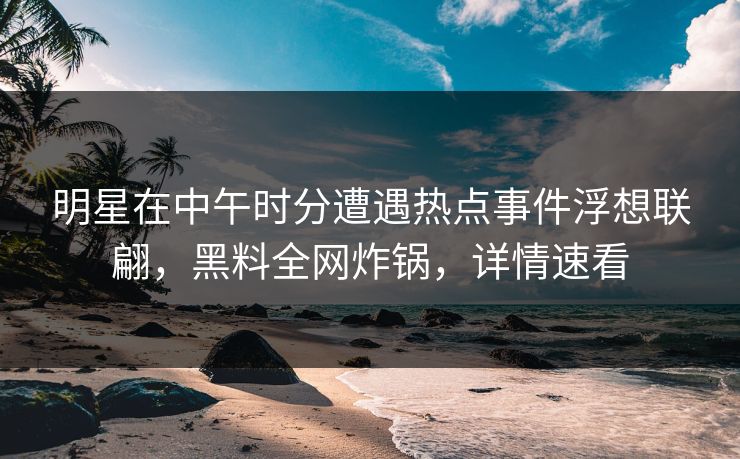 明星在中午时分遭遇热点事件浮想联翩，黑料全网炸锅，详情速看