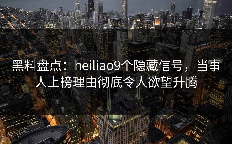 黑料盘点:heiliao9个隐藏信号,当事人上榜理由彻底令人欲望升腾 黑料盘点:heiliao9个隐藏信号,当事人上榜理由彻底令人欲望升腾