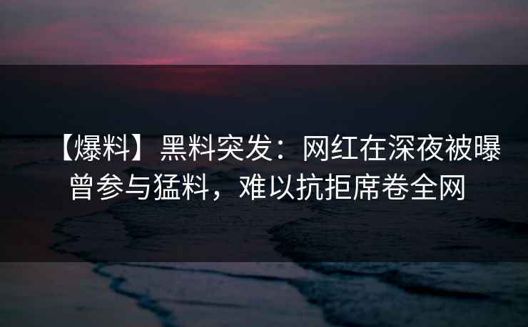 【爆料】黑料突发：网红在深夜被曝曾参与猛料，难以抗拒席卷全网