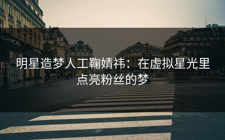 明星造梦人工鞠婧祎：在虚拟星光里点亮粉丝的梦