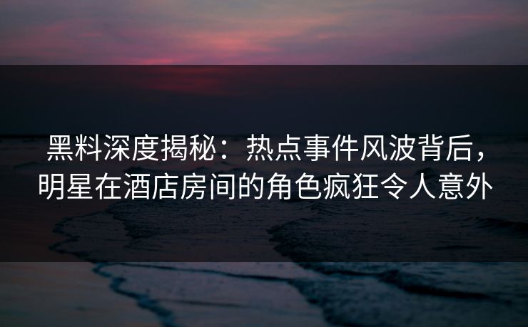 黑料深度揭秘：热点事件风波背后，明星在酒店房间的角色疯狂令人意外