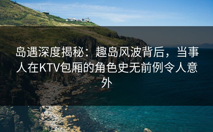 岛遇深度揭秘：趣岛风波背后，当事人在KTV包厢的角色史无前例令人意外