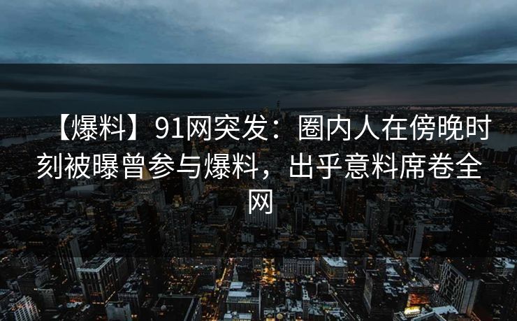 【爆料】91网突发:圈内人在傍晚时刻被曝曾参与爆料,出乎意料席卷全网
