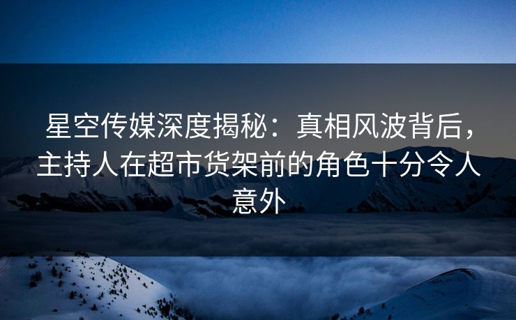 星空传媒深度揭秘：真相风波背后，主持人在超市货架前的角色十分令人意外
