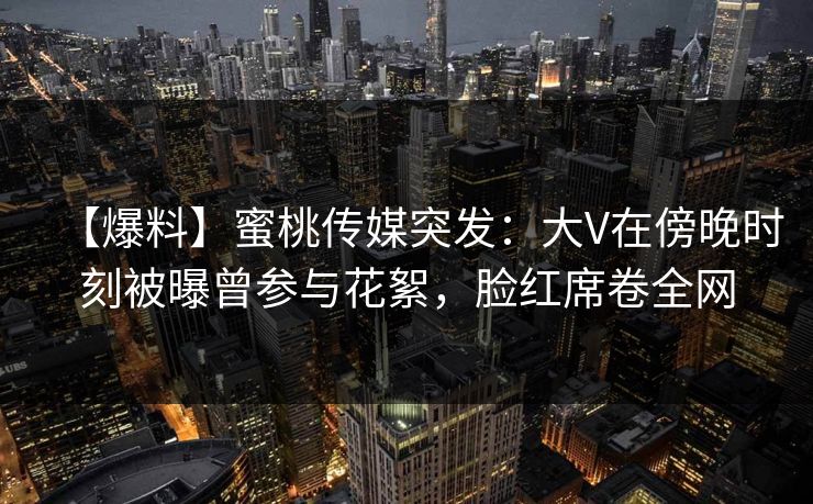 【爆料】蜜桃传媒突发：大V在傍晚时刻被曝曾参与花絮，脸红席卷全网