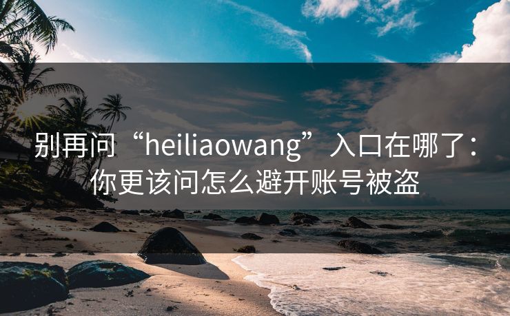 别再问“heiliaowang”入口在哪了：你更该问怎么避开账号被盗