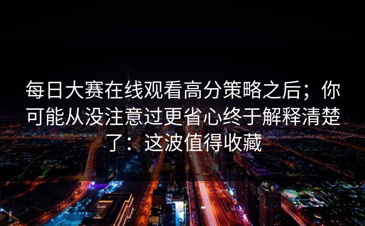 每日大赛在线观看高分策略之后;你可能从没注意过更省心终于解释清楚了:这波值得收藏