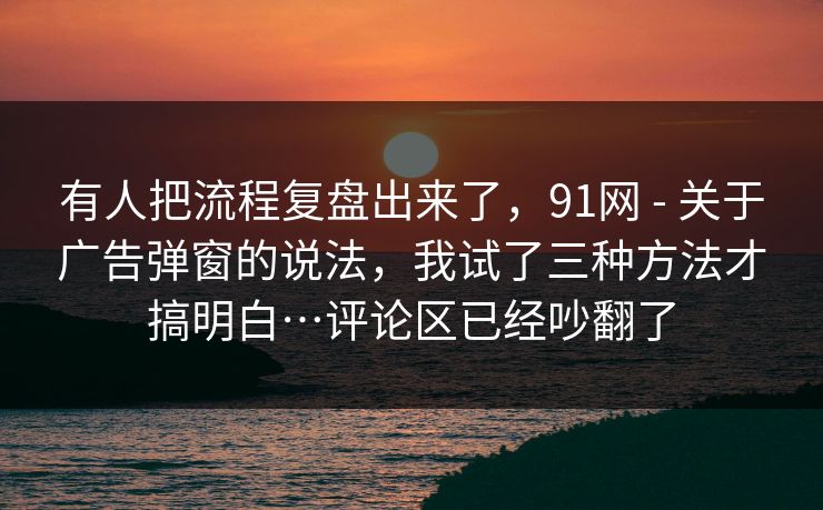 有人把流程复盘出来了,91网 - 关于广告弹窗的说法,我试了三种方法才搞明白…评论区已经吵翻了