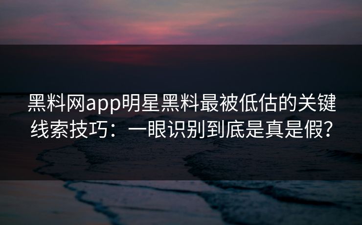 黑料网app明星黑料最被低估的关键线索技巧：一眼识别到底是真是假？