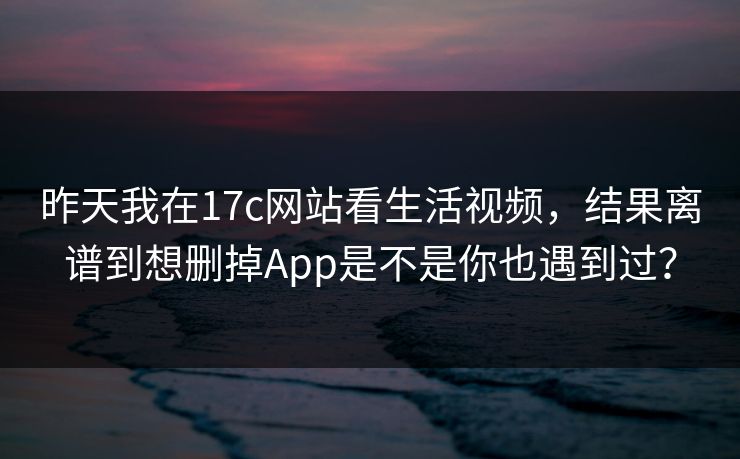 昨天我在17c网站看生活视频,结果离谱到想删掉App是不是你也遇到过?