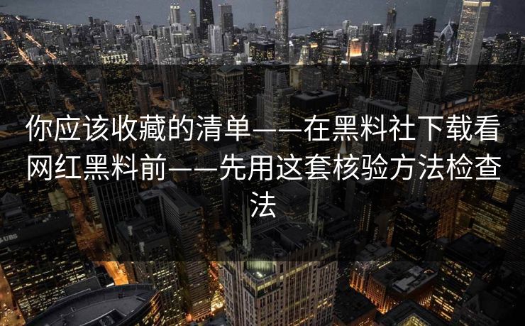 你应该收藏的清单——在黑料社下载看网红黑料前——先用这套核验方法检查法