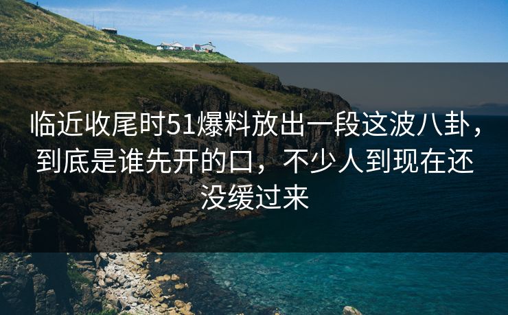 临近收尾时51爆料放出一段这波八卦，到底是谁先开的口，不少人到现在还没缓过来